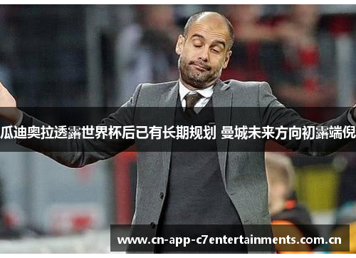 瓜迪奥拉透露世界杯后已有长期规划 曼城未来方向初露端倪